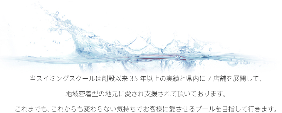 当スイミングスクールは創設以来30年以上の実績と県内に7店舗を展開して、地域密着型の地元に愛され支援されて頂いております。これまでも、これからも変わらない気持ちでお客様の愛させるプールを目指して行きます。